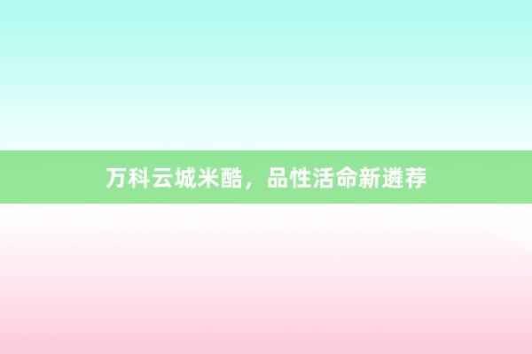 万科云城米酷，品性活命新遴荐